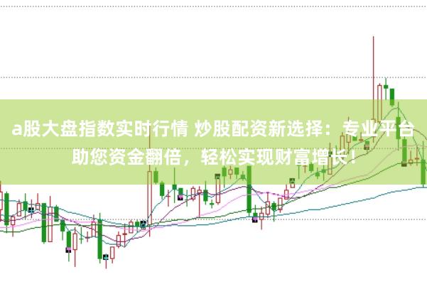 a股大盘指数实时行情 炒股配资新选择：专业平台助您资金翻倍，轻松实现财富增长！