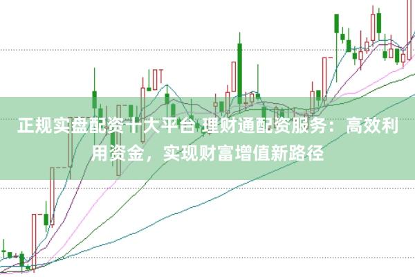 正规实盘配资十大平台 理财通配资服务：高效利用资金，实现财富增值新路径