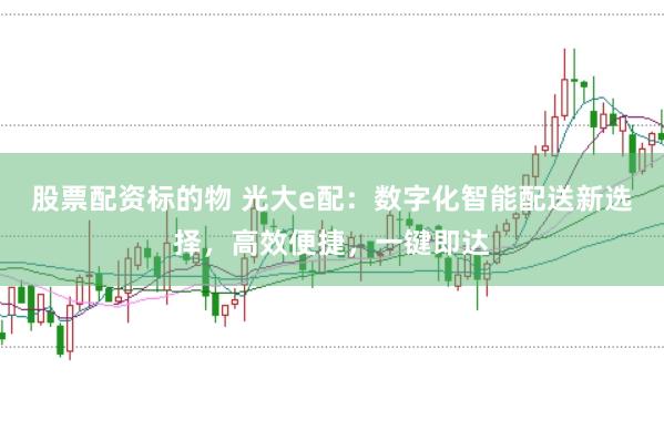股票配资标的物 光大e配：数字化智能配送新选择，高效便捷，一键即达