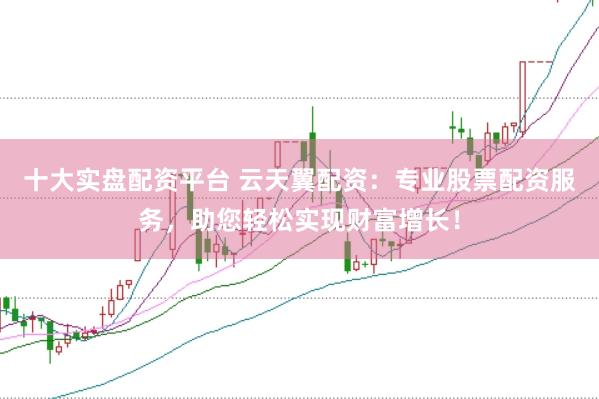 十大实盘配资平台 云天翼配资：专业股票配资服务，助您轻松实现财富增长！