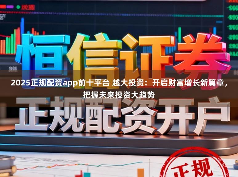 2025正规配资app前十平台 越大投资：开启财富增长新篇章，把握未来投资大趋势