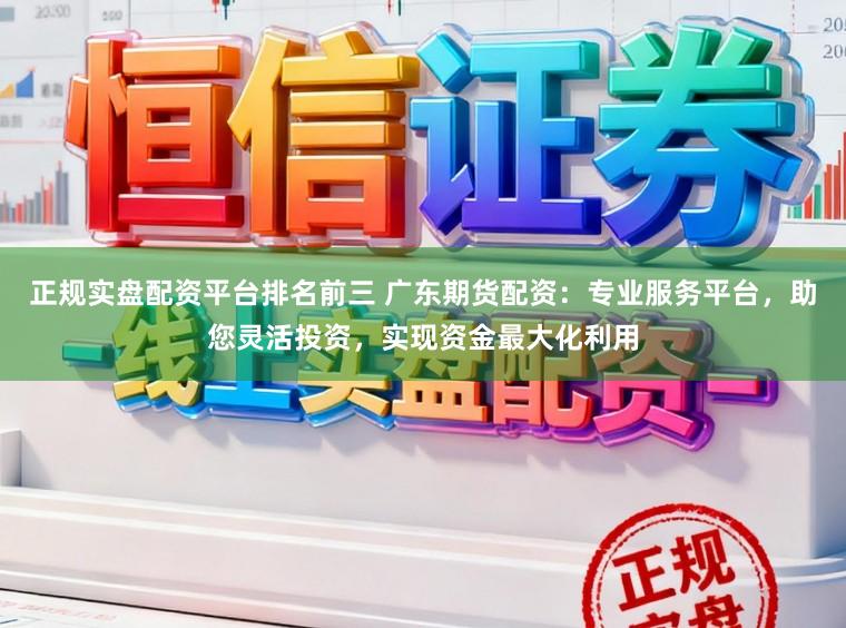 正规实盘配资平台排名前三 广东期货配资：专业服务平台，助您灵活投资，实现资金最大化利用