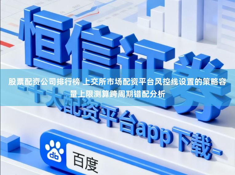股票配资公司排行榜 上交所市场配资平台风控线设置的策略容量上限测算跨周期错配分析