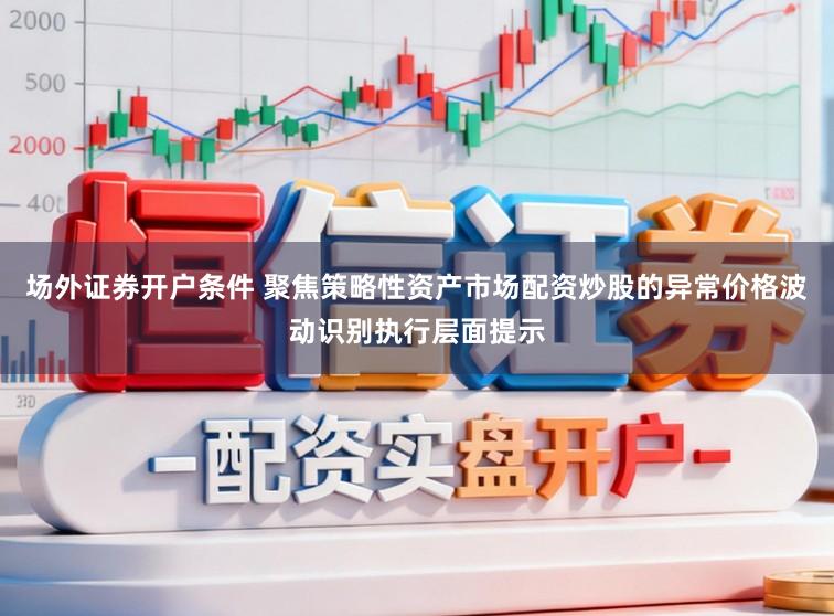 场外证券开户条件 聚焦策略性资产市场配资炒股的异常价格波动识别执行层面提示