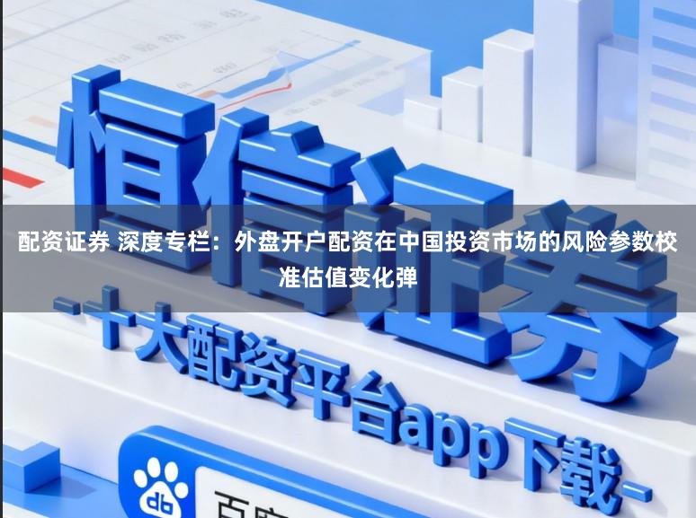 配资证券 深度专栏：外盘开户配资在中国投资市场的风险参数校准估值变化弹