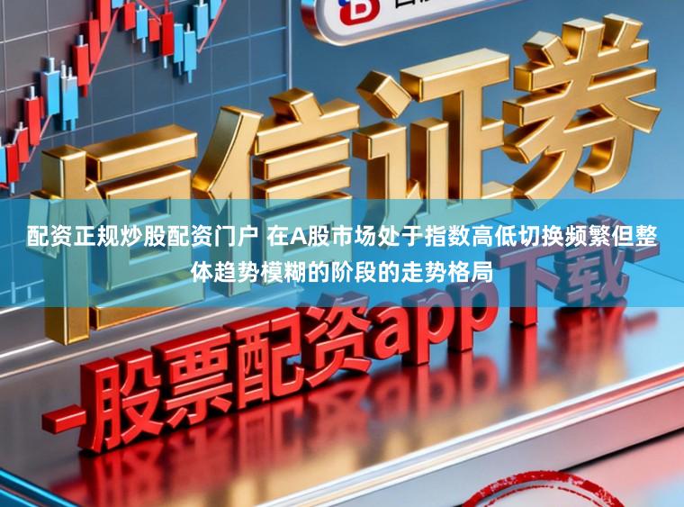配资正规炒股配资门户 在A股市场处于指数高低切换频繁但整体趋势模糊的阶段的走势格局