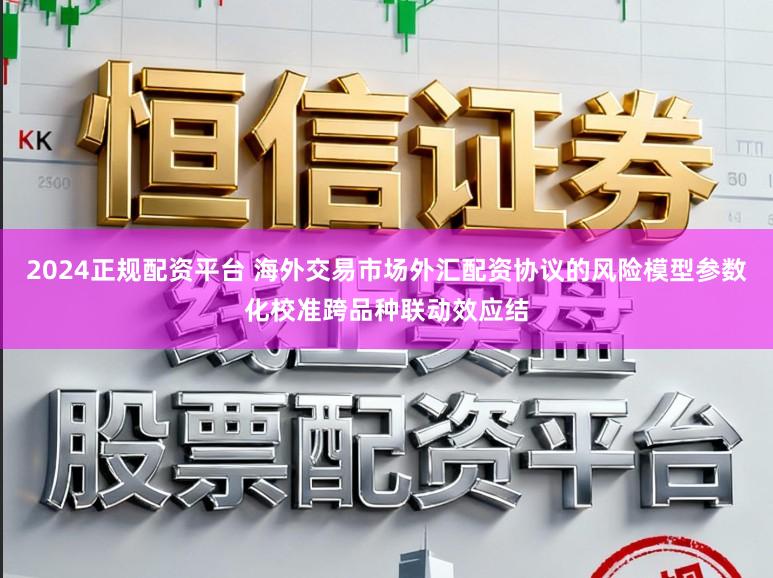 2024正规配资平台 海外交易市场外汇配资协议的风险模型参数化校准跨品种联动效应结