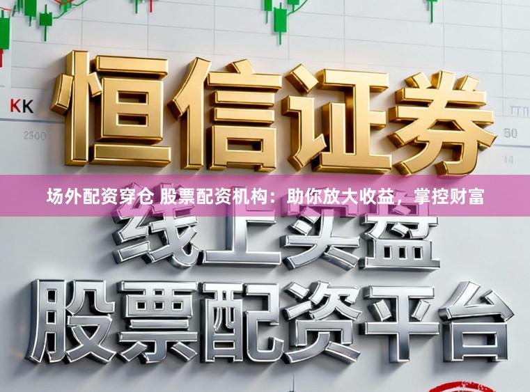 场外配资穿仓 股票配资机构：助你放大收益，掌控财富