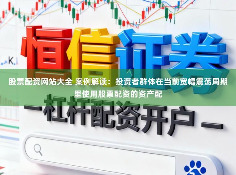 股票配资网站大全 案例解读：投资者群体在当前宽幅震荡周期里使用股票配资的资产配