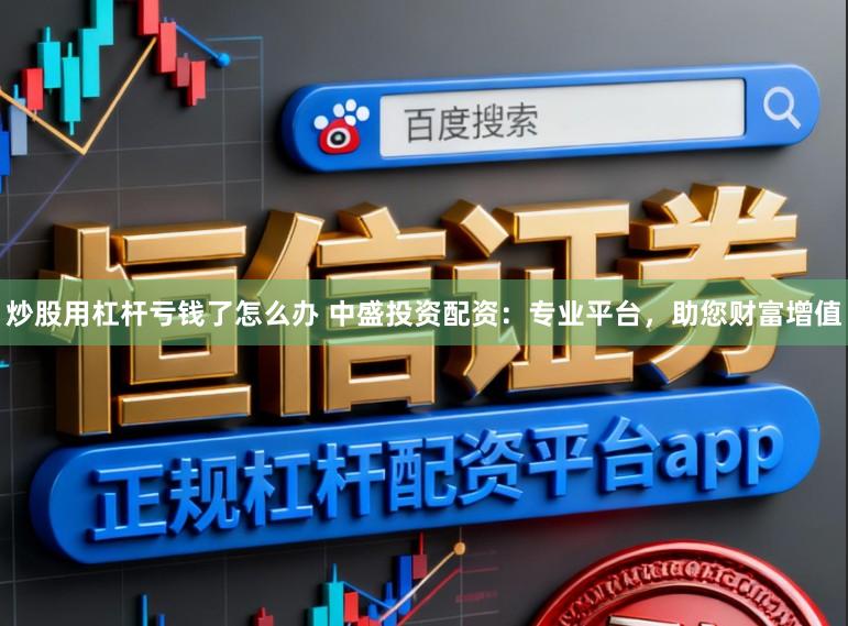 炒股用杠杆亏钱了怎么办 中盛投资配资：专业平台，助您财富增值