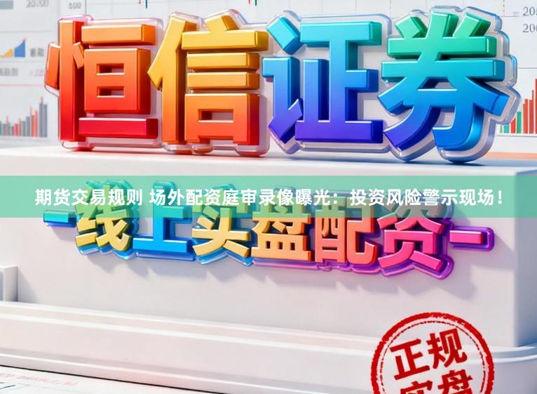 期货交易规则 场外配资庭审录像曝光：投资风险警示现场！
